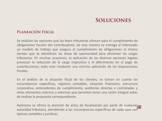Se analizan las opciones que las leyes tributarias ofrecen para el cumplimiento de
obligaciones fiscales del contribuyente; de esta manera se entrega al interesado
un modelo de trabajo que asegura el cumplimiento de obligaciones al mismo
tiempo que se identifican las áreas de oportunidad para eficientar las cargas
tributarias. En muchas ocasiones, la aplicación de las diversas opciones legales
provocan la reducción de la carga impositiva o el diferimiento en el pago de
contribuciones; todo esto mediante una estricta aplicación de las disposiciones
fiscales.

En el análisis de la situación fiscal de los clientes, se toman en cuenta las
circunstancias específicas, registros contables, situación financiera, estructura
corporativa, antecedentes de cumplimiento, auditorías directas o contratadas y
otros elementos internos y externos que permiten tener una visión integral antes
de realizar la propuesta correspondiente.

Asimismo se ofrece la atención de actos de fiscalización por parte de cualquier
autoridad tributaria, atendiendo a las circunstancias específicas de cada caso con
ópticas contables y jurídicas.
 