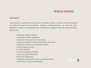 Presentación y tramitación de juicios de Amparo hasta su última instancia judicial
en contra de actos de autoridades fiscales y administrativas, así como de leyes
federales, locales o municipales que establezcan cualquier tipo de contribuciones,
tales como:

         Impuesto Sobre la Renta
         Impuesto al Valor Agregado
         Impuesto Empresarial a Tasa Única
         Impuesto Especial sobre Producción y Servicios
         Impuesto Predial en el Distrito Federal
         Ley del Seguro Social
        Ley del Infonavit
         Ley del Impuesto al Activo
         Impuesto sobre Nóminas
        Derechos Registrales
         Embargos precautorios de cuentas bancarias
         Ordenes de visitas domiciliarias
 