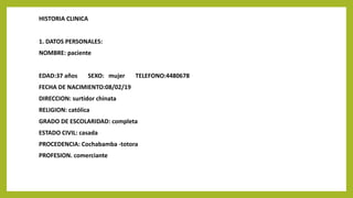 HISTORIA CLINICA
1. DATOS PERSONALES:
NOMBRE: paciente
EDAD:37 años SEXO: mujer TELEFONO:4480678
FECHA DE NACIMIENTO:08/02/19
DIRECCION: surtidor chinata
RELIGION: católica
GRADO DE ESCOLARIDAD: completa
ESTADO CIVIL: casada
PROCEDENCIA: Cochabamba -totora
PROFESION. comerciante
 