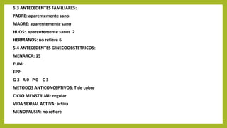 5.3 ANTECEDENTES FAMILIARES:
PADRE: aparentemente sano
MADRE: aparentemente sano
HIJOS: aparentemente sanos 2
HERMANOS: no refiere 6
5.4 ANTECEDENTES GINECOOBSTETRICOS:
MENARCA: 15
FUM:
FPP:
G 3 A 0 P 0 C 3
METODOS ANTICONCEPTIVOS: T de cobre
CICLO MENSTRUAL: regular
VIDA SEXUAL ACTIVA: activa
MENOPAUSIA: no refiere
 