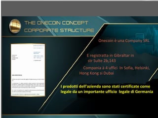 Onecoin è una Company SRL
E registratta in Gibraltar in
str Sulte 2b,143
Compania à 4 uffici In Sofia, Helsinki,
Hong Kong si Dubai
I prodotti dell’azienda sono stati certificate come
legale da un importante ufficio legale di Germania
 