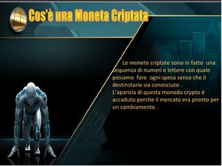 Le monete criptate sono in fatto una
sequenza di numeri e lettere con quale
posiamo fare ogni spesa senza che il
destinstario sia conosciuto .
L’aparizia di questa moneda crypto è
accaduto perche il mercato era pronto per
un cambiamento .
 