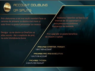 Prin alaturarea a tot mai multi membrii face ca
cererea de jetoane sa devina mai mare și
este firesc ca prețul jetoanelor sa creasca
Desigur ca ne dorim ca OneCoin sa
aiba succes - dar o explozie de preț
nu este întotdeauna buna
Dublarea Tokenilor se face la un
interval de 10 saptamani si
asta presupune dublarea
numarului de monede
Prin upgrade se poate beneficia
de maxim 3 spliati
 