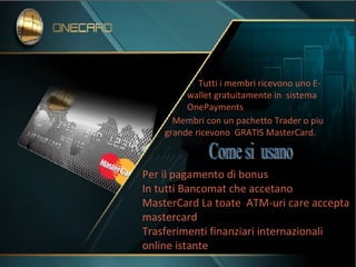 Tutti i membri ricevono uno E-
wallet gratuitamente in sistema
OnePayments.
Membri con un pachetto Trader o piu
grande ricevono GRATIS MasterCard.
Per il pagamento di bonus
In tutti Bancomat che accetano
MasterCard La toate ATM-uri care accepta
mastercard
Trasferimenti finanziari internazionali
online istante
 