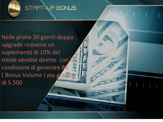 Nelle prime 30 giorni doppo
upgrade riceverai un
suplemento di 10% del
totale vendite dirette con la
condizione di generare BV
( Bonus Volume ) piu grande
di 5.500
 