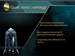 Sono monete decentralizate.
Non sono controllate dd Banche !
Non si pagano interessi per le
transazioni finanziarie eseguite .
I pagamenti sono effettuati in un
istante !
i pagamenti sono effettuatiQuali sono i vantaggiQu soQuali sono i vantaggino i vantaggiQuali sono i vantaggiQ
u
a
li
s
o
n
o
i
v
a
n
t
Quali sono i vantaggiQuali sono i vantaggiQuali sono i vantaggi
Quali sono i vantaggi
 