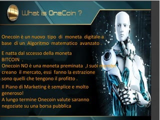 Onecoin è un nuovo tipo di moneta digitale a
base di un Algoritmo matematico avanzato .
E natta dal sccesso della moneta
BITCOIN .
Onecoin NO è una moneta preminata ,I suoi membri
creano il mercato, essi fanno la estrazione
sono quelli che tengono il profitto .
Il Piano di Marketing è semplice e molto
generoso!
A lungo termine Onecoin valute saranno
negoziate su una borsa pubblica
 