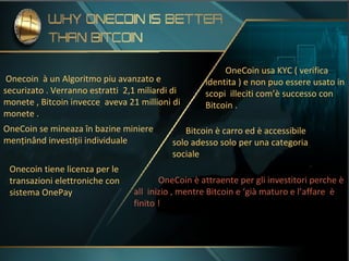 Onecoin à un Algoritmo piu avanzato e
securizato . Verranno estratti 2,1 miliardi di
monete , Bitcoin invecce aveva 21 millioni di
monete .
Onecoin tiene licenza per le
transazioni elettroniche con
sistema OnePay
OneCoin usa KYC ( verifica
identita ) e non puo essere usato in
scopi illeciti com’è successo con
Bitcoin .
OneCoin è attraente per gli investitori perche è
all inizio , mentre Bitcoin e ‘già maturo e l’affare è
finito !
OneCoin se mineaza în bazine miniere
menținând investiții individuale
Bitcoin è carro ed è accessibile
solo adesso solo per una categoria
sociale
 