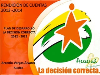 RENDICIÓN DE CUENTAS
2013 -2014
Arcenio Vargas Álvarez
Alcalde
PLAN DE DESARROLLO
LA DECISIÓN CORRECTA
2012 - 2015
 