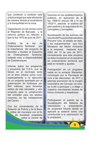 que conlleven a contener esta        menores en los establecimientos
práctica ilegal que esta afectando   públicos, en aplicación de la
de manera directa el ecosistema      ley 1098/10 articulo 89 y la ley
y la tranquilidad en la zona.        1453/11, además el análisis del
                                     plan padrino y la seguridad de los
Capacitación en los temas como       concejales y concejalas.
el Régimen de Bancada y la
reforma política en relación a       Socialización de los avances del
que la ley 1475 de julio de 2011.    estudio del Proyecto Hidroeléctrico
                                     Porvenir Uno, el estado de éste,
Análisis   de    la   ley    de      y los requerimientos que hizo
Ordenamiento Territorial    por      Ministerio del Medio Ambiente
la importancia del proyecto de       a la empresa mediante Auto
Revisión y Ajustes al Esquema        2262 del 12 de julio de 2011,
de Ordenamiento Territorial;         considerando que este proyecto
estando ésta, a responsabilidad      se debe incorporar en el esquema
de Corpobosques                      de ordenamiento territorial que
                                     está en revisión y ajustes.
Informe sobre los programas
y proyectos del C.B.A, que se        Participación en un programa
tienen en el municipio tanto         radial en la emisora Manantial,
en el área urbana como rural,        convocado por la Parroquia de
especialmente a la ejecución         cara a las elecciones de 2011 y
de un proyecto aprobado por al       además promoción de la imagen
gobernación de Antioquia por         corporativa del Concejo; en éste,
$44 millones, para fomentar          se invitó a participar y a elegir a
estilos de vida saludable, y otro    nuestros mandatarios locales de
proyecto para la construcción        forma civilizada y respetuosa
del comedor para los adultos
mayores, en las instalaciones
del Centro.                          Participación al evento de la
                                     Socialización del Sistema de
Con los comandantes de la            Valorización    y   presentación
Estación de Policía y de la Base     de proyectos futuros donde se
  militar del municipio con el ﬁn    aplicará el sistema como una
        de socializar propuesta      contribución a la valorización de
              sobre el control de    la propiedad


                                                               9
 