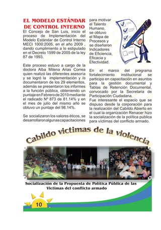 EL MODELO ESTÁNDAR                      para motivar
                                        el Talento
DE CONTROL INTERNO                      Humano,
El Concejo de San Luis, inicio el       se obtuvo
proceso de Implementación del           el Mapa de
Modelo Estándar de Control Interno      Procesos y
MECI 1000:2005, en el año 2009 ,        se diseñaron
dando cumplimiento a lo estipulado      Indicadores
en el Decreto 1599 de 2005 de la ley    de Eﬁciencia,
87 de 1993.                             Eﬁcacia y
                                        Efectividad.
Este proceso estuvo a cargo de la
doctora Alba Milena Arias Correa       En el marco del programa
quien realizó las diferentes asesoría  fortalecimiento    institucional     se
y se logró la implementación y /o      participo en capacitación en asuntos
documentaron de los 29 elementos,      para la gestión documental y
además se presentaron los informes     Tablas de Retención Documental,
a la función pública, obteniendo un    convocado por la Secretaria de
puntaje en Febrero de 2010 mediante    Participación Ciudadana.
el radicado Nº 873 de 81.14% y en      Fue interesante el espacio que se
el mes de julio del mismo año se       dispuso desde la corporación para
obtuvo un puntaje del 98.14%.          la realización del Cabildo Abierto en
                                       el cual la organización Renacer hizo
Se socializaron los valores éticos, se la socialización de la política publica
desarrollaron algunas capacitaciones para víctimas del conﬂicto armado.




 Socialización de la Propuesta de Política Pública de las
            Victimas del conflicto armado



       10
 