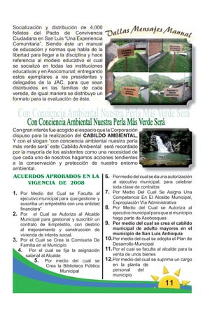 Socialización y distribución de 4.000
folletos del Pacto de Convivencia
Ciudadana en San Luis “Una Experiencia
Comunitaria”. Siendo éste un manual
de educación y normas que habla de la
libertad para llegar a la disciplina y hace
referencia al modelo educativo el cual
se socializó en todas las instituciones
educativas y en Asocomunal; entregando
estos ejemplares a los presidentes y
delegados de la JAC, para que sean
distribuidos en las familias de cada
vereda, de igual manera se distribuyo un
formato para la evaluación de éste.




Con gran interés fue acogido el espacio que la Corporación
dispuso para la realización del CABILDO AMBIENTAL,
Y con el slogan “con conciencia ambiental nuestra perla
más verde será” este Cabildo Ambiental será recordado
por la mayoría de los asistentes como una necesidad de
que cada uno de nosotros hagamos acciones tendientes
a la conservación y protección de nuestro entorno
ambiental.
ACUERDOS APROBADOS EN LA                       6. Por medio del cual se da una autorización
    VIGENCIA DE 2008                               al ejecutivo municipal, para celebrar
                                                   toda clase de contratos
1. Por Medio del Cual se Faculta al            7. Por Medio Del Cual Se Asigna Una
   ejecutivo municipal para que gestione y         Competencia En El Alcalde Municipal,
   suscriba un empréstito con una entidad          Expropiación Vía Administrativa
   ﬁnanciera”                                  8. Por Medio del Cual se Autoriza al
2. Por el Cual se Autoriza al Alcalde              ejecutivo municipal para que el municipio
   Municipal para gestionar y suscribir un         haga parte de Asobosques
   contrato de Empréstito, con destino         9. Por medio del cual se crea el cabildo
   al mejoramiento y construcción de               municipal de adulto mayores en el
   vivienda de interés social.                     municipio de San Luis Antioquia
3. Por el Cual se Crea la Comisaria De         10.Por medio del cual se adopta el Plan de
   Familia en el Municipio                         Desarrollo Municipal
  4. Por el cual se ﬁja la asignación          11. Por el cual se faculta al alcalde para la
      salarial al Alcalde                          venta de unos bienes
          5. Por medio del cual se             12.Por medio del cual se suprime un cargo
                  Crea la Biblioteca Pública       en la planta de
                         Municipal                 personal     del
                                                   municipio
                                                                             11
 