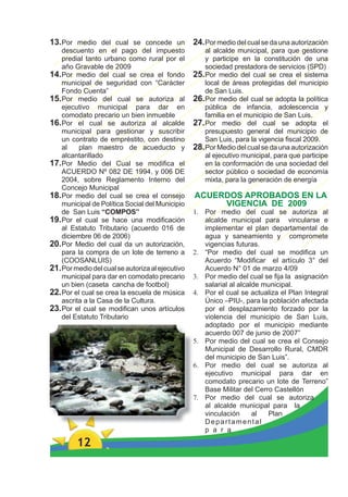 13.Por medio del cual se concede un               24. Por medio del cual se da una autorización
    descuento en el pago del impuesto                 al alcalde municipal, para que gestione
    predial tanto urbano como rural por el            y participe en la constitución de una
    año Gravable de 2009                              sociedad prestadora de servicios (SPD)
14.Por medio del cual se crea el fondo            25. Por medio del cual se crea el sistema
    municipal de seguridad con “Carácter              local de áreas protegidas del municipio
    Fondo Cuenta”                                     de San Luis.
15.Por medio del cual se autoriza al              26. Por medio del cual se adopta la política
    ejecutivo municipal para dar en                   pública de infancia, adolescencia y
    comodato precario un bien inmueble                familia en el municipio de San Luis.
16.Por el cual se autoriza al alcalde             27. Por medio del cual se adopta el
    municipal para gestionar y suscribir              presupuesto general del municipio de
    un contrato de empréstito, con destino            San Luis, para la vigencia ﬁscal 2009.
    al    plan maestro de acueducto y             28. Por Medio del cual se da una autorización
    alcantarillado                                    al ejecutivo municipal, para que participe
17.Por Medio del Cual se modiﬁca el                   en la conformación de una sociedad del
    ACUERDO Nº 082 DE 1994, y 006 DE                  sector público o sociedad de economía
    2004, sobre Reglamento Interno del                mixta, para la generación de energía
    Concejo Municipal
18. Por medio del cual se crea el consejo         ACUERDOS APROBADOS EN LA
    municipal de Política Social del Municipio         VIGENCIA DE 2009
    de San Luis “COMPOS”                          1. Por medio del cual se autoriza al
19. Por el cual se hace una modiﬁcación              alcalde municipal para vincularse e
    al Estatuto Tributario (acuerdo 016 de           implementar el plan departamental de
    diciembre 06 de 2006)                            agua y saneamiento y compromete
20. Por Medio del cual da un autorización,           vigencias futuras.
    para la compra de un lote de terreno a        2. “Por medio del cual se modiﬁca un
    (COOSANLUIS)                                     Acuerdo “Modiﬁcar el artículo 3° del
21. Por medio del cual se autoriza al ejecutivo      Acuerdo N° 01 de marzo 4/09
    municipal para dar en comodato precario       3. Por medio del cual se ﬁja la asignación
    un bien (caseta cancha de footbol)               salarial al alcalde municipal.
22. Por el cual se crea la escuela de música      4. Por el cual se actualiza el Plan Integral
    ascrita a la Casa de la Cultura.                 Único –PIU-, para la población afectada
23. Por el cual se modiﬁcan unos artículos           por el desplazamiento forzado por la
    del Estatuto Tributario                          violencia del municipio de San Luis,
                                                     adoptado por el municipio mediante
                                                     acuerdo 007 de junio de 2007”
                                                  5. Por medio del cual se crea el Consejo
                                                     Municipal de Desarrollo Rural, CMDR
                                                     del municipio de San Luis”.
                                                  6. Por medio del cual se autoriza al
                                                     ejecutivo municipal para dar en
                                                     comodato precario un lote de Terreno”
                                                     Base Militar del Cerro Castellón
                                                  7. Por medio del cual se autoriza
                                                     al alcalde municipal para la
                                                     vinculación      al  Plan
                                                     Departamental
                                                     p a r a

         12
 