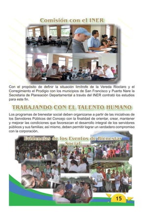 Comisión con el INER




Con el propósito de deﬁnir la situación limítrofe de la Vereda Rioclaro y el
Corregimiento el Prodigio con los municipios de San Francisco y Puerto Nare la
Secretaria de Planeación Departamental a través del INER contrató los estudios
para este ﬁn.

 TRABAJANDO CON EL TALENTO HUMANO
Los programas de bienestar social deben organizarse a partir de las iniciativas de
los Servidores Públicos del Concejo con la ﬁnalidad de orientar, crear, mantener
y mejorar las condiciones que favorezcan el desarrollo integral de los servidores
públicos y sus familias; así mismo, deben permitir lograr un verdadero compromiso
con la corporación.

         Evidencias de los Eventos de Bienestar
                         Social




                                                                     15
 