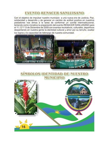 EVENTO RENACER SANLUISANO
Con el objetivo de impulsar nuestro municipio a una nueva era de Justicia, Paz,
solidaridad y desarrollo y de generar un cambio de actitud positiva en nuestros
pobladores nos dimos a la tarea de conformar un comité interinstitucional,
teniendo como iniciativa la preparación del evento RENACER SANLUISANO para
el 11,12 Y 13 de Diciembre de 2009 con eventos recreativos, culturales, deportivos
despertando en nuestra gente la identidad cultural y amor por su terruño, exaltar
los logros y la capacidad de liderazgo de nuestra comunidad.




      SÍMBOLOS IDENTIDAD DE NUESTRO
                MUNICIPIO




       16
 