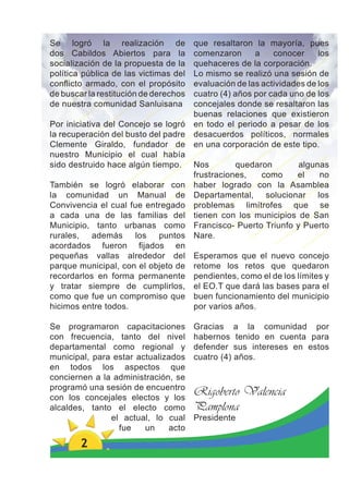 Se logró la realización de             que resaltaron la mayoría, pues
dos Cabildos Abiertos para la          comenzaron      a    conocer     los
socialización de la propuesta de la    quehaceres de la corporación.
política pública de las victimas del   Lo mismo se realizó una sesión de
conﬂicto armado, con el propósito      evaluación de las actividades de los
de buscar la restitución de derechos   cuatro (4) años por cada uno de los
de nuestra comunidad Sanluisana        concejales donde se resaltaron las
                                       buenas relaciones que existieron
Por iniciativa del Concejo se logró    en todo el periodo a pesar de los
la recuperación del busto del padre    desacuerdos políticos, normales
Clemente Giraldo, fundador de          en una corporación de este tipo.
nuestro Municipio el cual había
sido destruido hace algún tiempo.      Nos        quedaron        algunas
                                       frustraciones,   como     el    no
También se logró elaborar con          haber logrado con la Asamblea
la comunidad un Manual de              Departamental, solucionar los
Convivencia el cual fue entregado      problemas limítrofes que se
a cada una de las familias del         tienen con los municipios de San
Municipio, tanto urbanas como          Francisco- Puerto Triunfo y Puerto
rurales, además los puntos             Nare.
acordados fueron ﬁjados en
pequeñas vallas alrededor del          Esperamos que el nuevo concejo
parque municipal, con el objeto de     retome los retos que quedaron
recordarlos en forma permanente        pendientes, como el de los límites y
y tratar siempre de cumplirlos,        el EO.T que dará las bases para el
como que fue un compromiso que         buen funcionamiento del municipio
hicimos entre todos.                   por varios años.

Se programaron capacitaciones          Gracias a la comunidad por
con frecuencia, tanto del nivel        habernos tenido en cuenta para
departamental como regional y          defender sus intereses en estos
municipal, para estar actualizados     cuatro (4) años.
en todos los aspectos que
conciernen a la administración, se
programó una sesión de encuentro
con los concejales electos y los
                                       Rigoberto Valencia
alcaldes, tanto el electo como         Pamplona
               el actual, lo cual      Presidente
                 fue    un    acto
        2
 