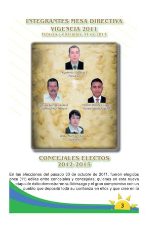 INTEGRANTES MESA DIRECTIVA
              VIGENCIA 2011
                 Febrero a diciembre 31 de 2011




                                Rigoberto Valencia P
                                     Presidente




               Gonzalo Galvis Cadavid          Willim Pineda Vásquez
               Vicepresidente Primero          Vicepresidente Segundo




                               Berta Martínez Giraldo
                                     Secretaria




               CONCEJALES ELECTOS
                   2012-2015
En las elecciones del pasado 30 de octubre de 2011, fueron elegidos
once (11) ediles entre concejales y concejalas; quienes en esta nueva
   etapa de éxito demostraron su liderazgo y el gran compromiso con un
       pueblo que depositó toda su conﬁanza en ellos y que cree en la



                                                                        3
 