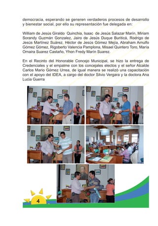 democracia, esperando se generen verdaderos procesos de desarrollo
y bienestar social, por ello su representación fue delegada en:

William de Jesús Giraldo Quinchia, Isaac de Jesús Salazar Marín, Miriam
Sorandy Guzmán Gonzalez, Jairo de Jesús Duque Buriticá, Rodrigo de
Jesús Martínez Suárez, Héctor de Jesús Gómez Mejía, Abraham Arnulfo
Gómez Gómez, Rigoberto Valencia Pamplona, Misael Quintero Toro, María
Omaira Suarez Castaño, Yhon Fredy Marín Suarez.

En el Recinto del Honorable Concejo Municipal, se hizo la entrega de
Credenciales y el empalme con los concejales electos y el señor Alcalde
Carlos Mario Gómez Urrea, de igual manera se realizó una capacitación
con el apoyo del IDEA, a cargo del doctor Silvio Vergara y la doctora Ana
Lucia Guerra




        4
 