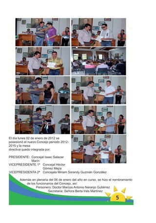 El día lunes 02 de enero de 2012 se
posesionó el nuevo Concejo periodo 2012-
2015 y la mesa
directiva quedo integrada por:

PRESIDENTE: Concejal Isaac Salazar
            Marín
VICEPRESIDENTE 1º Concejal Héctor
                   Gómez Mejía
VICEPRESIDENTA 2ª Concejala Miriam Sorandy Guzmán González

       Además en plenaria del 06 de enero del año en curso, se hizo el nombramiento
           de los funcionarios del Concejo, así:
                  Personero: Doctor Marcos Antonio Naranjo Gutiérrez
                          Secretaria: Señora Berta Inés Martínez

                                                                       5
 