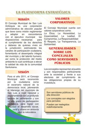 LA PLATAFORMA ESTRATÉGICA

            MISIÓN                            VALORES
El Concejo Municipal de San Luis            CORPORATIVOS
Antioquia es una corporación
administrativa de elección popular     El Concejo Municipal cuenta con
que tiene como misión reglamentar      valores corporativos como:
y    adoptar     en    concordancia    La Ética, La Honestidad, La
con el ejecutivo municipal       las   Imparcialidad, La Lealtad, El
disposiciones necesarias        para   Compromiso, La Responsabilidad
el cumplimiento de los derechos        El Respeto, La Transparencia, La
y deberes de quienes viven en          Solidaridad.
la jurisdicción; estimulando los          GENERALIDADES
canales de participación ciudadana,
fomentando el desempeño integral
                                            SOBRE LOS
del municipio y del talento humano,        CONCEJALES
así como la protección del medio         COMO SERVIDORES
ambiente lo cual contribuye a elevar
la calidad de vida de la comunidad
                                             PÚBLICOS
Sanluisana.
                                       Los concejales representan al pueblo
            VISIÓN                     y son responsables políticamente
                                       ante la sociedad y frente a sus
  Para el año 2011, el Concejo         electores del cumplimiento de
  Municipal será reconocido            las obligaciones propias de su
  por la ciudadanía como               investidura.
  el escenario natural de la
  democracia local, jaloneando
  el liderazgo del municipio de
  San Luis a nivel nacional y            Son servidores públicos de
  departamental con un profundo          alta dirección
  sentido de pertenencia y con           Los concejales son elegidos
  un alto grado de participación         para periodos
  ciudadana, para lograr con             Pueden ser reelegidos
   equidad el desarrollo social,         indeﬁnidamente
        rural y urbano en armonía
              con la naturaleza.


                                                              7
 