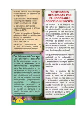 Pueden percibir honorarios por          ACTIVIDADES
su asistencia a las sesiones de
la corporación                        REALIZADAS POR
Sus calidades, inhabilidades           EL HONORABLE
e incompatibilidades son de          CONCEJO MUNICIPAL
origen constitucional y legal
                                     Se citaron a la mayoría de
El carácter de servidores
                                     los jefes de dependencia de
públicos lo consagra el artículo
123 de la CPC.                       la administración municipal, a
                                     los gerentes de las empresas
Prestan un servicio al Estado y      descentralizadas, como las ESE
a la comunidad, en satisfacción
                                     Y ESSPD y al señor personero
de sus necesidades
económicas, educativas, de           en las cuales se recibieron los
salud y recreación.                  informes de gestión donde se
                                     dio claridad a varias inquietudes
Participan    activamente    en
                                     en los temas expuestos y a los
la vida económica, social y
Administrativa del municipio         avances en el cumplimiento del
                                     plan de desarrollo municipal.

                                     De igual manera el señor alcalde
Decisiones del Concejo:              participó en la instalación y
Las principales decisiones           clausura de todo el periodo
de la corporación toman el           Constitucional y siempre estuvo
nombre de “Acuerdos”, actos          presto cuando la corporación lo
administrativos       obligatorios   solicitara.
para las autoridades y los
particulares en la jurisdicción      Se hizo el análisis de la
del territorio municipal. También    problemática     del    municipio
son decisiones del concejo           sobre el tema de la minería
las que se adoptan mediante          ilegal, revisión de las acciones
resoluciones, proposiciones,         y actividades realizadas y las
elecciones,            citaciones,   consecuencias que a futuro
invitaciones, aceptación de          puede repercutir en las nuevas
renuncias, la aprobación de          generaciones,       conformación
la moción de censura y la            de un comité para tratar este
moción de observación según          asunto en particular y para
corresponda.                         plantear mecanismos


      8
 