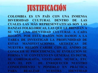 COLOMBIA ES UN PAÍS CON UNA INMENSA DIVERSIDAD CULTURAL DENTRO DE LAS CUALES LAS MÁS REPRESENTATIVAS SON LAS DANZAS FOLKLORICAS, LAS QUE LE BRINDAN A SU VEZ UNA IDENTIDAD CULTURAL A CADA REGIÓN. POR ESTA RAZÓN NOS DAMOS A LA TAREA DE INVESTIGAR LA PROFUNDIDAD DE ESTAS MANIFESTACIONES ARTISTICAS DE NUESTRA REGIÓN CARIBE CON EL ÁNIMO DE CONOCER SU PROCEDENCIA, SU EVOLUCIÓN SU FORMA Y SU CONTEXTO EN GENERAL ES DECIR, SU COREOGRAFÍA, VESTUARIO, MÚSICA, ETC CON EL FIN  DE ENRIQUECER NUESTRO CONOCIMIENTO Y PONERLO EN PRÁCTICA PARA REALZAR NUESTRA IDENTIDAD CULTURAL . 