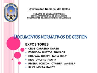 DOCUMENTOS NORMATIVOS DE GESTIÓN
EXPOSITORES
 CRUZ CARRERO KAREN
 ESPINOZA BUSTOS THAYLOR
 HUAPAYA QUISPE TANIA SULY
 RIOS ONOFRE HENRY
 RIVERA TONCONI CYNTHIA VANESSA
 SILVA NEYRA RANDY
Universidad Nacional del Callao
FACULTAD DE CIENCIAS CONTABLES
ESCUELA PROFESIONAL DE CONTABILIDAD
FUNDAMENTOS DE ADMINISTRACIÓN DE EMPRESAS
 