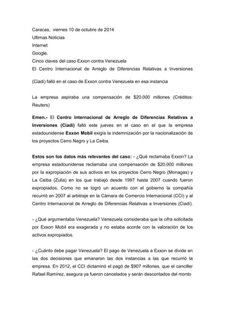 Caracas, viernes 10 de octubre de 2014 
Ultimas Noticias 
Internet 
Google. 
Cinco claves del caso Exxon contra Venezuela 
El Centro Internacional de Arreglo de Diferencias Relativas a Inversiones (Ciadi) falló en el caso de Exxon contra Venezuela en esa instancia 
La empresa aspiraba una compensación de $20.000 millones (Créditos: Reuters) 
Emen.- El Centro Internacional de Arreglo de Diferencias Relativas a Inversiones (Ciadi) falló este jueves en el caso en el que la empresa estadounidense Exxon Mobil exigía la indemnización por la nacionalización de los proyectos Cerro Negro y La Ceiba. 
Estos son los datos más relevantes del caso: - ¿Qué reclamaba Exxon? La empresa estadounidense reclamaba una compensación de $20.000 millones por la expropiación de sus activos en los proyectos Cerro Negro (Monagas) y La Ceiba (Zulia) en los que trabajó desde 1997 hasta 2007 cuando fueron expropiados. Como no se logró un acuerdo con el gobierno la compañía recurrió en 2007 al arbitraje en la Cámara de Comercio Internacional (CCI) y al Centro Internacional de Arreglo de Diferencias Relativas a Inversiones (Ciadi). - ¿Qué argumentaba Venezuela? Venezuela consideraba que la cifra solicitada por Exxon Mobil era exagerada y no estaba acorde con la valoración de los activos expropiados. 
- ¿Cuánto debe pagar Venezuela? El pago de Venezuela a Exxon se divide en las dos decisiones que emanaron las dos instancias a las que recurrió la empresa. En 2012, el CCI dictaminó el pagó de $907 millones, que el canciller Rafael Ramírez, asegura ya fueron cancelados y serán descontados del monto  