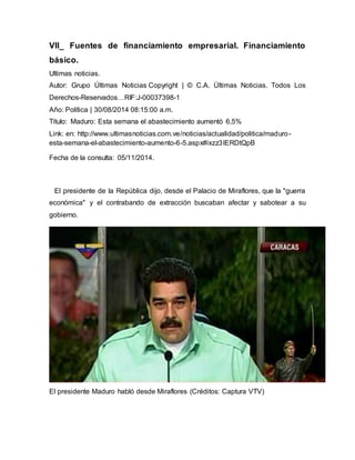 VII_ Fuentes de financiamiento empresarial. Financiamiento 
básico. 
Ultimas noticias. 
Autor: Grupo Últimas Noticias Copyright | © C.A. Últimas Noticias. Todos Los 
Derechos-Reservados…RIF:J-00037398-1 
Año: Política | 30/08/2014 08:15:00 a.m. 
Título: Maduro: Esta semana el abastecimiento aumentó 6,5% 
Link: en: http://www.ultimasnoticias.com.ve/noticias/actualidad/politica/maduro-esta- 
semana-el-abastecimiento-aumento-6-5.aspx#ixzz3IERDtQpB 
Fecha de la consulta: 05/11/2014. 
El presidente de la República dijo, desde el Palacio de Miraflores, que la "guerra 
económica" y el contrabando de extracción buscaban afectar y sabotear a su 
gobierno. 
El presidente Maduro habló desde Miraflores (Créditos: Captura VTV) 
 