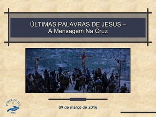 ÚLTIMAS PALAVRAS DE JESUS –ÚLTIMAS PALAVRAS DE JESUS –
A Mensagem Na CruzA Mensagem Na Cruz
09 de março de 2016
 