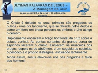 10
ÚLTIMAS PALAVRAS DE JESUS –
A Mensagem Na Cruz
Jesus a caminho da cruz – O sofrimento
corporal
O Cristo é deitado na cruz; primeiro são pregados os
pulsos - uma dor lancinante, que se difunde pelos dedos e
como um ferro em brasa percorre os ombros e Lhe atinge
o cérebro.
Rapidamente encaixam o braço horizontal da cruz sobre a
estaca vertical. As pontas cortantes da grande coroa de
espinhos laceram o crânio. Enrijecem os músculos dos
braços, depois os do abdómen, e em seguida as costelas,
o pescoço e o próprio diafragma, asfixiando lentamente.
Ainda assim, Jesus elevou-se nos pés pregados e falou
aos homens!
 