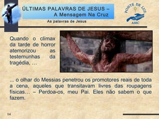 14
ÚLTIMAS PALAVRAS DE JESUS –
A Mensagem Na Cruz
As palavras de Jesus
Quando o clímax
da tarde de horror
atemorizou as
testemunhas da
tragédia, …
... o olhar do Messias penetrou os promotores reais de toda
a cena, aqueles que transitavam livres das roupagens
físicas… – Perdoa-os, meu Pai. Eles não sabem o que
fazem.
 