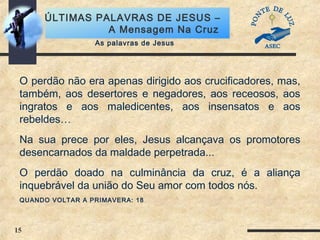 15
ÚLTIMAS PALAVRAS DE JESUS –
A Mensagem Na Cruz
O perdão não era apenas dirigido aos crucificadores, mas,
também, aos desertores e negadores, aos receosos, aos
ingratos e aos maledicentes, aos insensatos e aos
rebeldes…
Na sua prece por eles, Jesus alcançava os promotores
desencarnados da maldade perpetrada...
O perdão doado na culminância da cruz, é a aliança
inquebrável da união do Seu amor com todos nós.
QUANDO VOLTAR A PRIMAVERA: 18
As palavras de Jesus
 