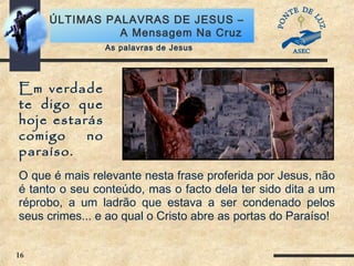 16
ÚLTIMAS PALAVRAS DE JESUS –
A Mensagem Na Cruz
Em verdade
te digo que
hoje estarás
comigo no
paraíso.
As palavras de Jesus
O que é mais relevante nesta frase proferida por Jesus, não
é tanto o seu conteúdo, mas o facto dela ter sido dita a um
réprobo, a um ladrão que estava a ser condenado pelos
seus crimes... e ao qual o Cristo abre as portas do Paraíso!
 