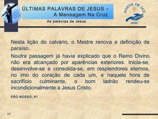 17
ÚLTIMAS PALAVRAS DE JESUS –
A Mensagem Na Cruz
Nesta lição do calvário, o Mestre renova a definição de
paraíso.
Noutra passagem já havia explicado que o Reino Divino
não era alcançado por aparências exteriores. Inicia-se,
desenvolve-se e consolida-se, em resplendores eternos,
no imo do coração de cada um, e naquela hora de
sacrifício culminante, o bom ladrão rendeu-se
incondicionalmente a Jesus Cristo.
PÃO NOSSO: 81
As palavras de Jesus
 