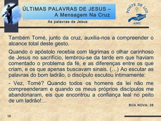 18
ÚLTIMAS PALAVRAS DE JESUS –
A Mensagem Na Cruz
Também Tomé, junto da cruz, auxilia-nos a compreender o
alcance total deste gesto.
Quando o apóstolo recebia com lágrimas o olhar carinhoso
de Jesus no sacrifício, lembrou-se da tarde em que haviam
comentado o problema da fé, e as diferenças entre os que
criam, e os que apenas buscavam sinais. (…) Ao escutar as
palavras do bom ladrão, o discípulo escutou intimamente:
- Vez, Tomé? Quando todos os homens da lei não me
compreenderam e quando os meus próprios discípulos me
abandonaram, eis que encontrou a confiança leal no peito
de um ladrão!…
BOA NOVA: 28
As palavras de Jesus
 