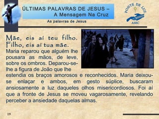 19
ÚLTIMAS PALAVRAS DE JESUS –
A Mensagem Na Cruz
Mãe, eis aí teu filho.
Filho, eis aí tua mãe.
Maria reparou que alguém lhe
pousara as mãos, de leve,
sobre os ombros. Deparou-se-
lhe a figura de João que lhe
As palavras de Jesus
estendia os braços amorosos e reconhecidos. Maria deixou-
se enlaçar e ambos, em gesto súplice, buscaram
ansiosamente a luz daqueles olhos misericordiosos. Foi aí
que a fronte de Jesus se moveu vagarosamente, revelando
perceber a ansiedade daquelas almas.
 