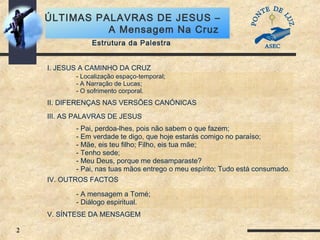 2
ÚLTIMAS PALAVRAS DE JESUS –
A Mensagem Na Cruz
Estrutura da Palestra
I. JESUS A CAMINHO DA CRUZ
II. DIFERENÇAS NAS VERSÕES CANÓNICAS
III. AS PALAVRAS DE JESUS
IV. OUTROS FACTOS
V. SÍNTESE DA MENSAGEM
- Pai, perdoa-lhes, pois não sabem o que fazem;
- Em verdade te digo, que hoje estarás comigo no paraíso;
- Mãe, eis teu filho; Filho, eis tua mãe;
- Tenho sede;
- Meu Deus, porque me desamparaste?
- Pai, nas tuas mãos entrego o meu espírito; Tudo está consumado.
- A mensagem a Tomé;
- Diálogo espiritual.
- Localização espaço-temporal;
- A Narração de Lucas;
- O sofrimento corporal.
 