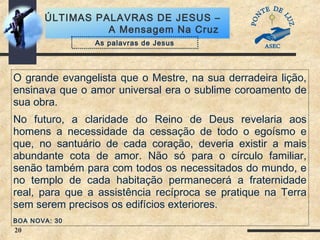 20
ÚLTIMAS PALAVRAS DE JESUS –
A Mensagem Na Cruz
O grande evangelista que o Mestre, na sua derradeira lição,
ensinava que o amor universal era o sublime coroamento de
sua obra.
No futuro, a claridade do Reino de Deus revelaria aos
homens a necessidade da cessação de todo o egoísmo e
que, no santuário de cada coração, deveria existir a mais
abundante cota de amor. Não só para o círculo familiar,
senão também para com todos os necessitados do mundo, e
no templo de cada habitação permanecerá a fraternidade
real, para que a assistência recíproca se pratique na Terra
sem serem precisos os edifícios exteriores.
BOA NOVA: 30
As palavras de Jesus
 