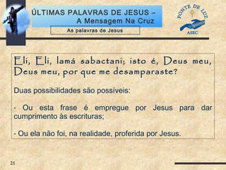 21
ÚLTIMAS PALAVRAS DE JESUS –
A Mensagem Na Cruz
Eli, Eli, lamá sabactani; isto é, Deus meu,
Deus meu, por que me desamparaste?
Duas possibilidades são possíveis:
- Ou esta frase é empregue por Jesus para dar
cumprimento às escrituras;
- Ou ela não foi, na realidade, proferida por Jesus.
As palavras de Jesus
 