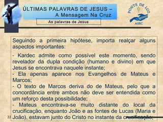 22
ÚLTIMAS PALAVRAS DE JESUS –
A Mensagem Na Cruz
Seguindo a primeira hipótese, importa realçar alguns
aspectos importantes:
- Kardec admite como possível este momento, sendo
revelador da dupla condição (humano e divino) em que
Jesus se encontrava naquele instante;
- Ela apenas aparece nos Evangelhos de Mateus e
Marcos;
- O texto de Marcos deriva do de Mateus, pelo que a
concordância entre ambos não deve ser entendida como
um reforço desta possibilidade;
- Mateus encontrava-se muito distante do local da
crucificação, enquanto João e as fontes de Lucas (Maria e
João), estavam junto do Cristo no instante da crucificação;
As palavras de Jesus
 