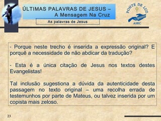 23
ÚLTIMAS PALAVRAS DE JESUS –
A Mensagem Na Cruz
- Porque neste trecho é inserida a expressão original? E
porquê a necessidade de não abdicar da tradução?
- Esta é a única citação de Jesus nos textos destes
Evangelistas!
Tal inclusão sugestiona a dúvida da autenticidade desta
passagem no texto original – uma recolha errada de
testemunhos por parte de Mateus, ou talvez inserida por um
copista mais zeloso.
As palavras de Jesus
 