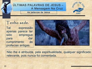25
ÚLTIMAS PALAVRAS DE JESUS –
A Mensagem Na Cruz
Tenho sede.
Tal expressão
apenas parece ter
sido empregue
para dar
cumprimento às
profecias antigas.
As palavras de Jesus
Não lhe é atribuída, pela espiritualidade, qualquer significado
relevante, pois nunca foi comentada.
 