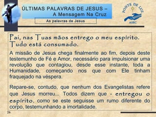 26
ÚLTIMAS PALAVRAS DE JESUS –
A Mensagem Na Cruz
Pai, nas Tuas mãos entrego o meu espírito.
Tudo está consumado.
A missão de Jesus chega finalmente ao fim, depois deste
testemunho de Fé e Amor, necessário para impulsionar uma
revolução que contagiou, desde esse instante, toda a
Humanidade, começando nos que com Ele tinham
fraquejado na véspera.
Repare-se, contudo, que nenhum dos Evangelistas refere
que Jesus morreu... Todos dizem que - entregou o
espírito, como se este seguisse um rumo diferente do
corpo, testemunhando a imortalidade.
As palavras de Jesus
 