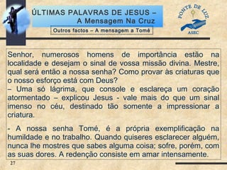 27
ÚLTIMAS PALAVRAS DE JESUS –
A Mensagem Na Cruz
Senhor, numerosos homens de importância estão na
localidade e desejam o sinal de vossa missão divina. Mestre,
qual será então a nossa senha? Como provar às criaturas que
o nosso esforço está com Deus?
– Uma só lágrima, que console e esclareça um coração
atormentado – explicou Jesus - vale mais do que um sinal
imenso no céu, destinado tão somente a impressionar a
criatura.
- A nossa senha Tomé, é a própria exemplificação na
humildade e no trabalho. Quando quiseres esclarecer alguém,
nunca lhe mostres que sabes alguma coisa; sofre, porém, com
as suas dores. A redenção consiste em amar intensamente.
Outros factos – A mensagem a Tomé
 