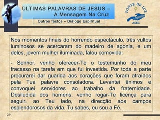 29
ÚLTIMAS PALAVRAS DE JESUS –
A Mensagem Na Cruz
Nos momentos finais do horrendo espectáculo, três vultos
luminosos se acercaram do madeiro de agonia, e um
deles, jovem mulher iluminada, falou comovida:
- Senhor, venho oferecer-Te o testemunho do meu
fracasso na tarefa em que fui investida. Por toda a parte
procurarei dar guarida aos corações que foram atraídos
pela Tua palavra consoladora. Levantei ânimos e
convoquei servidores ao trabalho da fraternidade.
Desiludida dos homens, venho rogar-Te licença para
seguir, ao Teu lado, na direcção aos campos
esplendorosos da vida. Tu sabes, eu sou a Fé.
Outros factos – Diálogo Espiritual
 