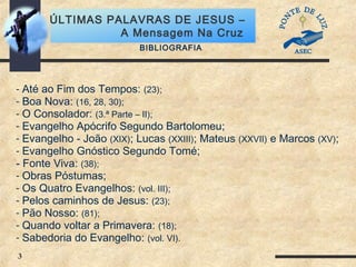 3
ÚLTIMAS PALAVRAS DE JESUS –
A Mensagem Na Cruz
BIBLIOGRAFIA
- Até ao Fim dos Tempos: (23);
- Boa Nova: (16, 28, 30);
- O Consolador: (3.ª Parte – II);
- Evangelho Apócrifo Segundo Bartolomeu;
- Evangelho - João (XIX); Lucas (XXIII); Mateus (XXVII) e Marcos (XV);
- Evangelho Gnóstico Segundo Tomé;
- Fonte Viva: (38);
- Obras Póstumas;
- Os Quatro Evangelhos: (vol. III);
- Pelos caminhos de Jesus: (23);
- Pão Nosso: (81);
- Quando voltar a Primavera: (18);
- Sabedoria do Evangelho: (vol. VI).
 