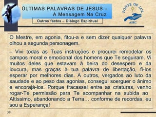30
ÚLTIMAS PALAVRAS DE JESUS –
A Mensagem Na Cruz
O Mestre, em agonia, fitou-a e sem dizer qualquer palavra
olhou a segunda personagem.
– Vivi todas as Tuas instruções e procurei remodelar os
campos moral e emocional dos homens que Te seguiram. Vi
muitos deles que estavam à beira do desespero e da
loucura, mas graças à tua palavra de libertação, fi-los
esperar por melhores dias. A outros, vergados ao luto da
saudade e ao peso das agonias, consegui soerguer o ânimo
e encorajá-los. Porque fracassei entre as criaturas, venho
rogar-Te permissão para Te acompanhar na subida ao
Altíssimo, abandonando a Terra… conforme de recordas, eu
sou a Esperança!
Outros factos – Diálogo Espiritual
 