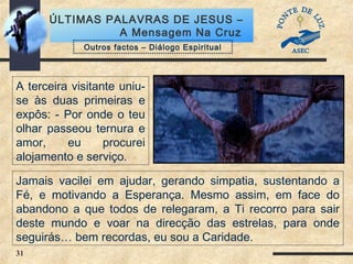 31
ÚLTIMAS PALAVRAS DE JESUS –
A Mensagem Na Cruz
A terceira visitante uniu-
se às duas primeiras e
expôs: - Por onde o teu
olhar passeou ternura e
amor, eu procurei
alojamento e serviço.
Outros factos – Diálogo Espiritual
Jamais vacilei em ajudar, gerando simpatia, sustentando a
Fé, e motivando a Esperança. Mesmo assim, em face do
abandono a que todos de relegaram, a Ti recorro para sair
deste mundo e voar na direcção das estrelas, para onde
seguirás… bem recordas, eu sou a Caridade.
 
