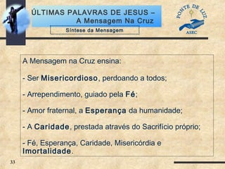 33
ÚLTIMAS PALAVRAS DE JESUS –
A Mensagem Na Cruz
A Mensagem na Cruz ensina:
- Ser Misericordioso, perdoando a todos;
- Arrependimento, guiado pela Fé;
- Amor fraternal, a Esperança da humanidade;
- A Caridade, prestada através do Sacrifício próprio;
- Fé, Esperança, Caridade, Misericórdia e
Imortalidade.
Síntese da Mensagem
 